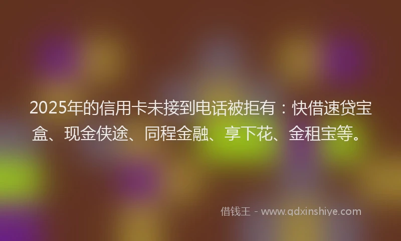 2025年的信用卡未接到电话被拒有：快借速贷宝盒、现金侠途、同程金融、享下花、金租宝等。