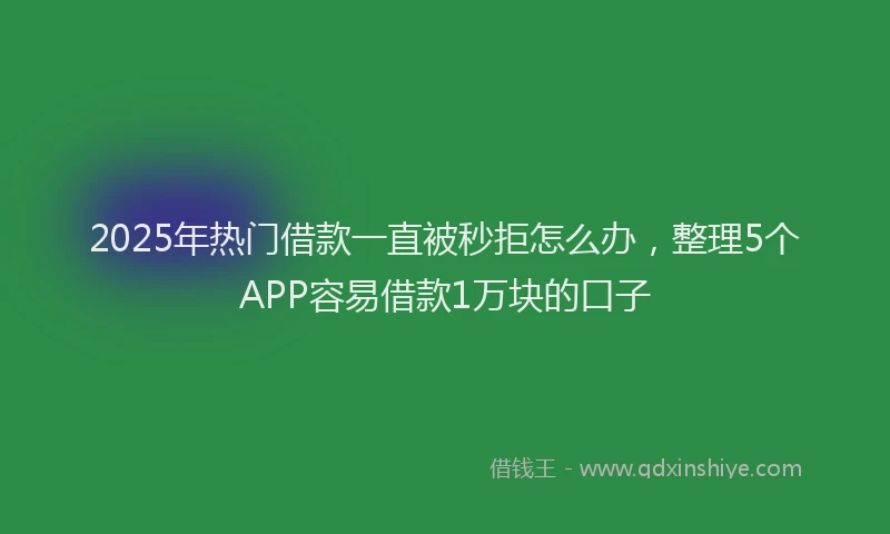 2025年热门借款一直被秒拒怎么办，整理5个APP容易借款1万块的口子