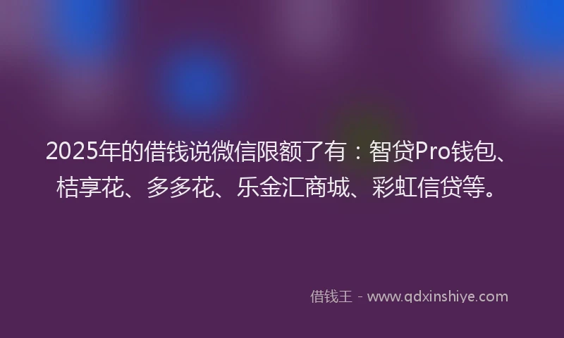 2025年的借钱说微信限额了有：智贷Pro钱包、桔享花、多多花、乐金汇商城、彩虹信贷等。