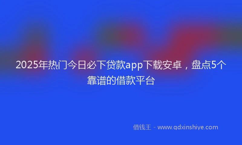 2025年热门今日必下贷款app下载安卓，盘点5个靠谱的借款平台