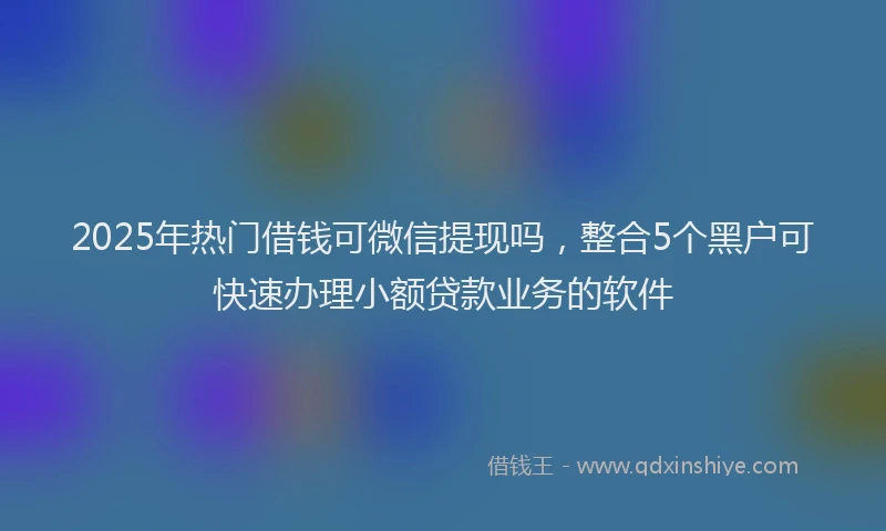 2025年热门借钱可微信提现吗，整合5个黑户可快速办理小额贷款业务的软件
