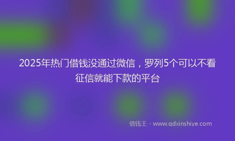 2025年热门借钱没通过微信，罗列5个可以不看征信就能下款的平台