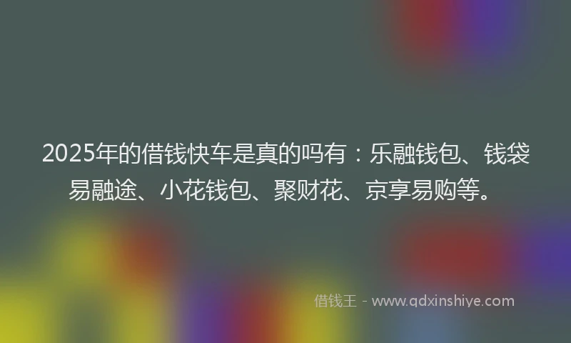 2025年的借钱快车是真的吗有：乐融钱包、钱袋易融途、小花钱包、聚财花、京享易购等。