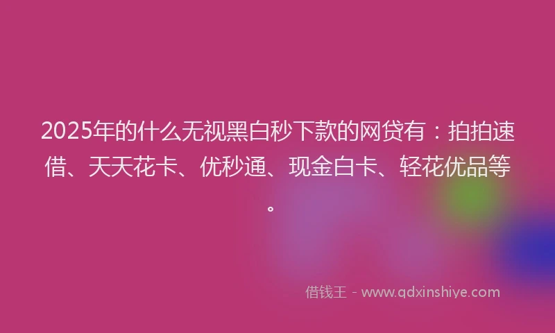 2025年的什么无视黑白秒下款的网贷有：拍拍速借、天天花卡、优秒通、现金白卡、轻花优品等。