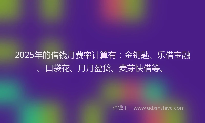2025年的借钱月费率计算有：金钥匙、乐借宝融、口袋花、月月盈贷、麦芽快借等。
