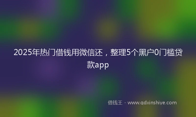 2025年热门借钱用微信还，整理5个黑户0门槛贷款app