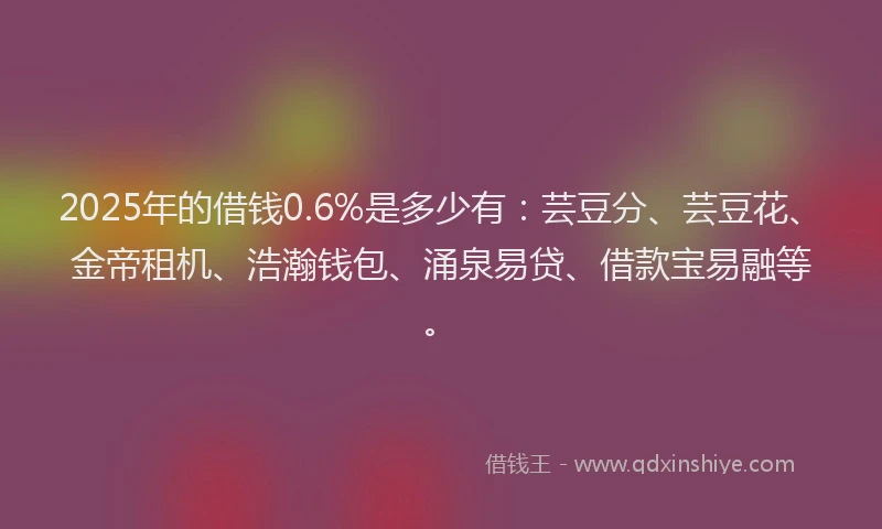 2025年的借钱0.6%是多少有：芸豆分、芸豆花、金帝租机、浩瀚钱包、涌泉易贷、借款宝易融等。
