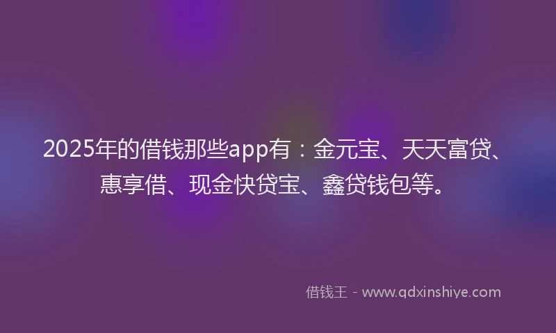 2025年的借钱那些app有：金元宝、天天富贷、惠享借、现金快贷宝、鑫贷钱包等。