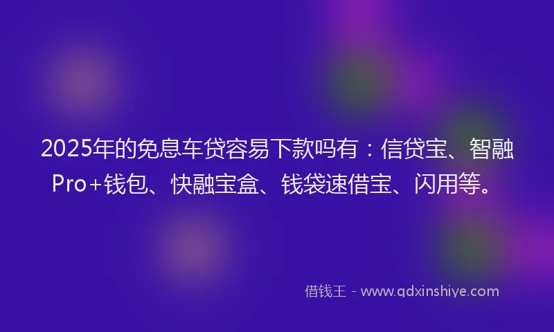 2025年的免息车贷容易下款吗有：信贷宝、智融Pro+钱包、快融宝盒、钱袋速借宝、闪用等。