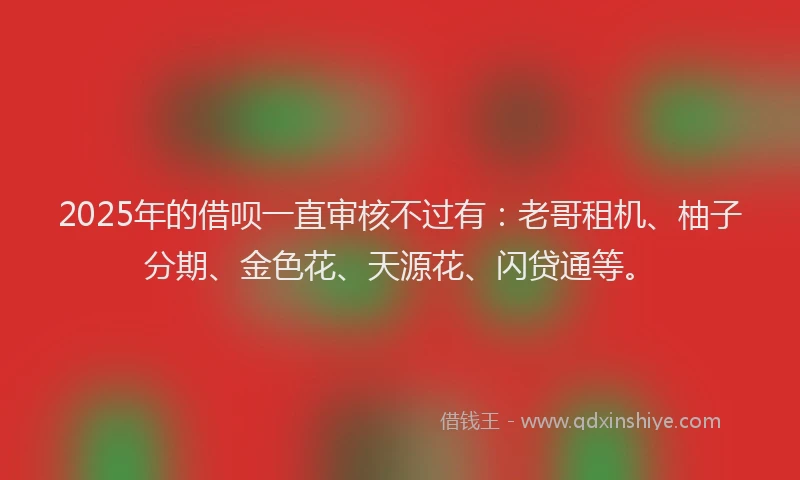 2025年的借呗一直审核不过有：老哥租机、柚子分期、金色花、天源花、闪贷通等。