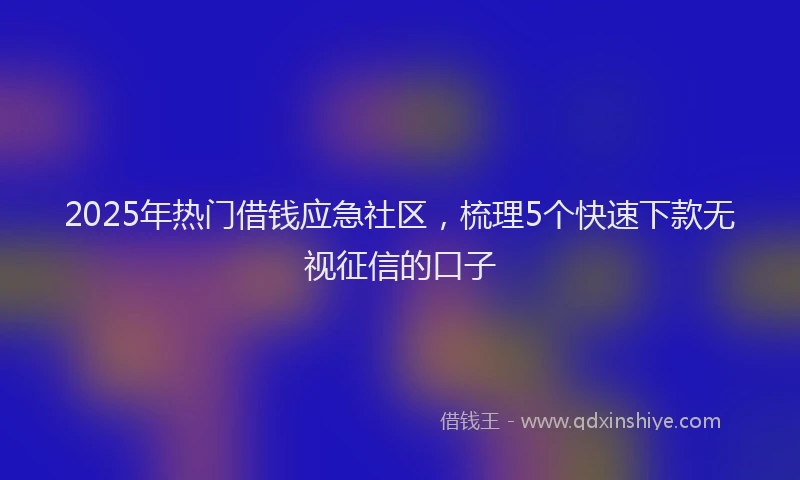 2025年热门借钱应急社区，梳理5个快速下款无视征信的口子