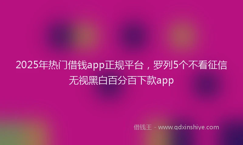 2025年热门借钱app正规平台，罗列5个不看征信无视黑白百分百下款app