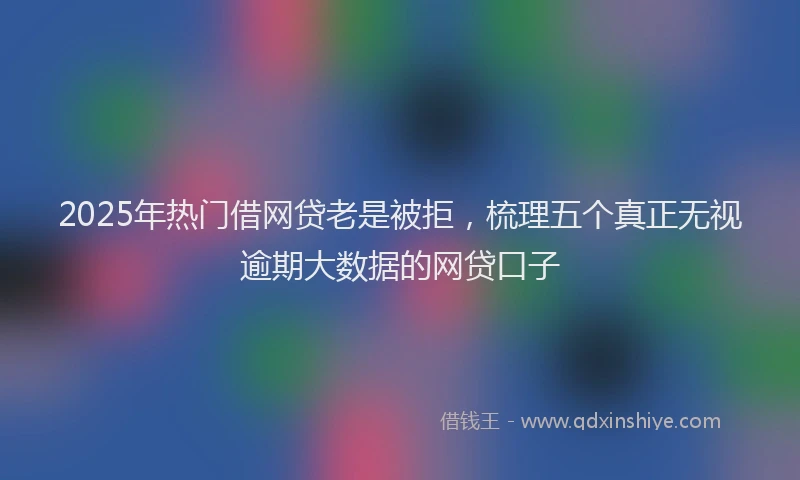 2025年热门借网贷老是被拒，梳理五个真正无视逾期大数据的网贷口子