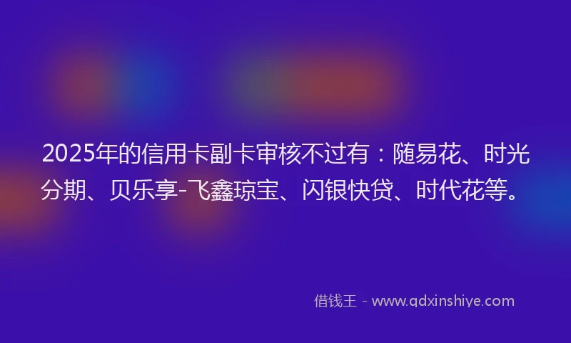 2025年的信用卡副卡审核不过有：随易花、时光分期、贝乐享-飞鑫琼宝、闪银快贷、时代花等。