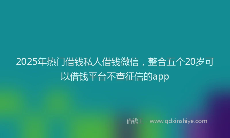 2025年热门借钱私人借钱微信，整合五个20岁可以借钱平台不查征信的app