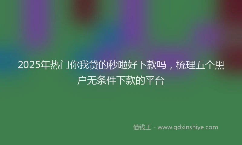 2025年热门你我贷的秒啦好下款吗，梳理五个黑户无条件下款的平台