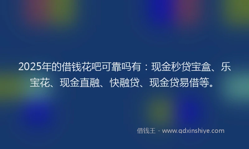 2025年的借钱花吧可靠吗有：现金秒贷宝盒、乐宝花、现金直融、快融贷、现金贷易借等。