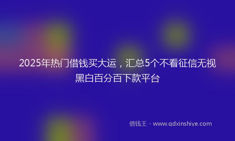 2025年热门借钱买大运，汇总5个不看征信无视黑白百分百下款平台