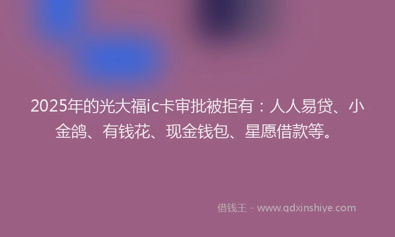 2025年的光大福ic卡审批被拒有：人人易贷、小金鸽、有钱花、现金钱包、星愿借款等。