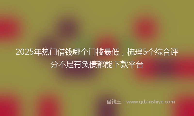 2025年热门借钱哪个门槛最低，梳理5个综合评分不足有负债都能下款平台