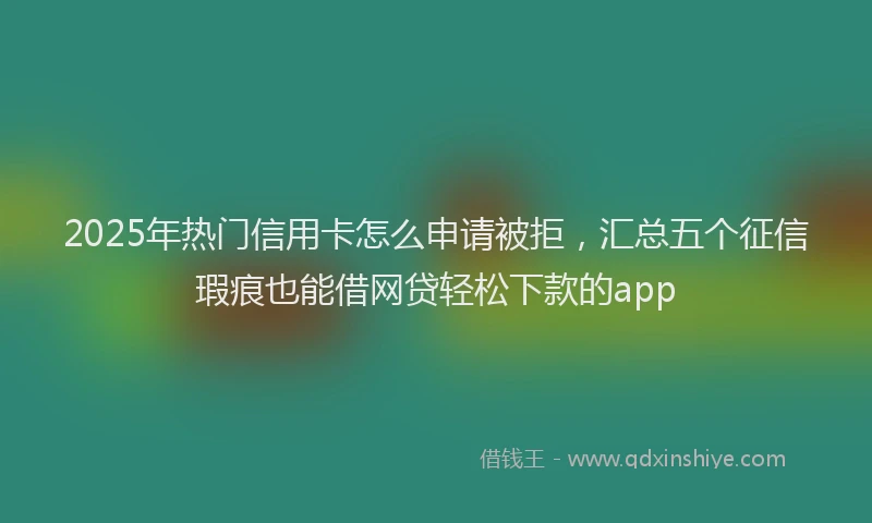 2025年热门信用卡怎么申请被拒，汇总五个征信瑕疵也能借网贷轻松下款的app