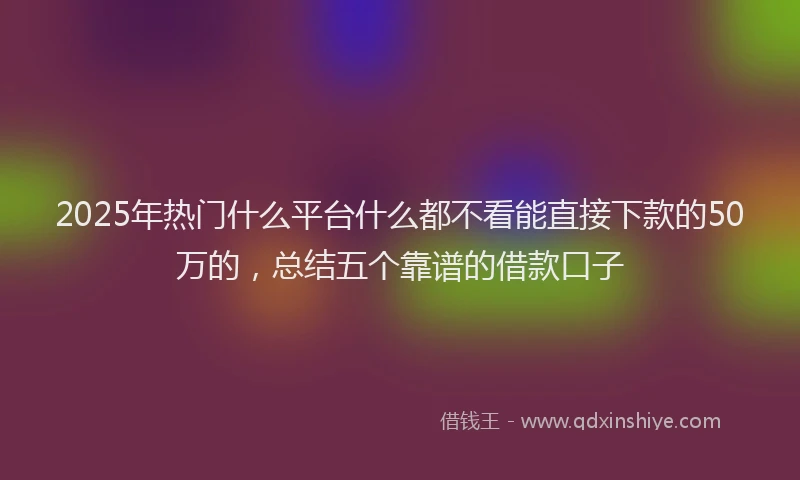 2025年热门什么平台什么都不看能直接下款的50万的，总结五个靠谱的借款口子