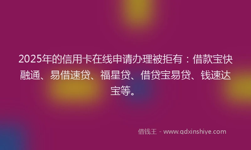2025年的信用卡在线申请办理被拒有：借款宝快融通、易借速贷、福星贷、借贷宝易贷、钱速达宝等。