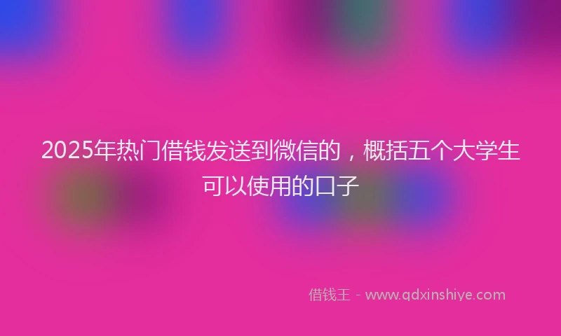 2025年热门借钱发送到微信的，概括五个大学生可以使用的口子