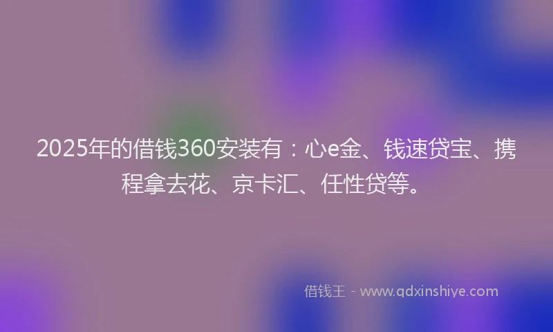 2025年的借钱360安装有：心e金、钱速贷宝、携程拿去花、京卡汇、任性贷等。