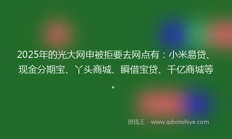 2025年的光大网申被拒要去网点有：小米易贷、现金分期宝、丫头商城、瞬借宝贷、千亿商城等。