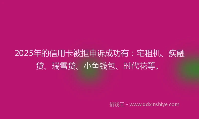 2025年的信用卡被拒申诉成功有：宅租机、疾融贷、瑞雪贷、小鱼钱包、时代花等。