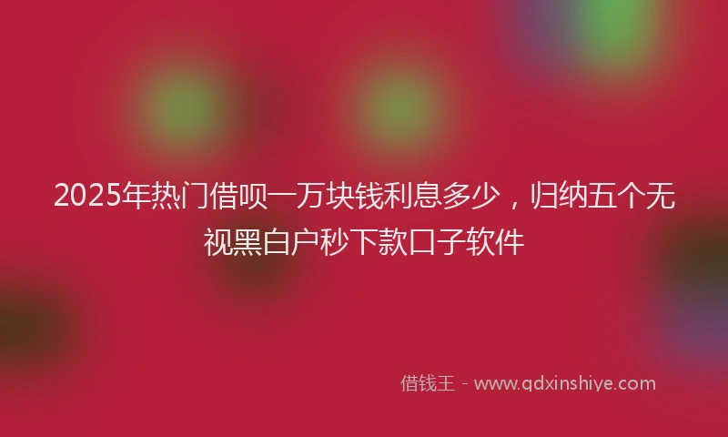 2025年热门借呗一万块钱利息多少，归纳五个无视黑白户秒下款口子软件