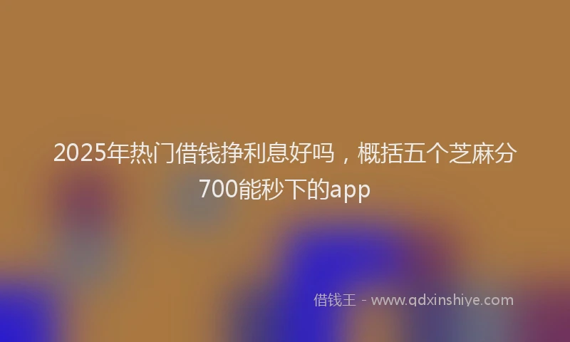 2025年热门借钱挣利息好吗，概括五个芝麻分700能秒下的app