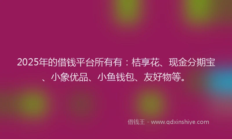 2025年的借钱平台所有有：桔享花、现金分期宝、小象优品、小鱼钱包、友好物等。