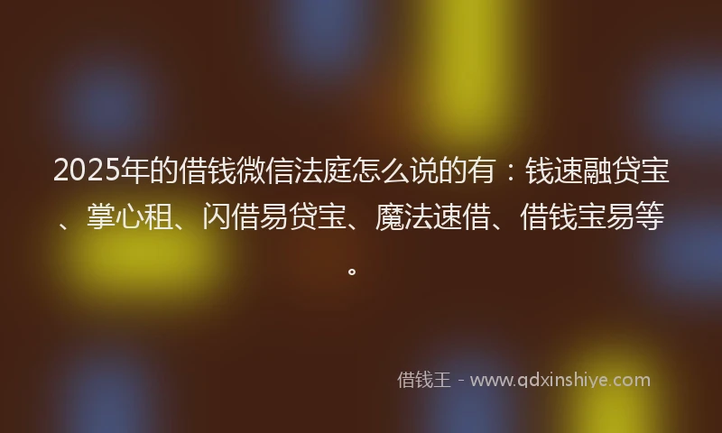 2025年的借钱微信法庭怎么说的有：钱速融贷宝、掌心租、闪借易贷宝、魔法速借、借钱宝易等。