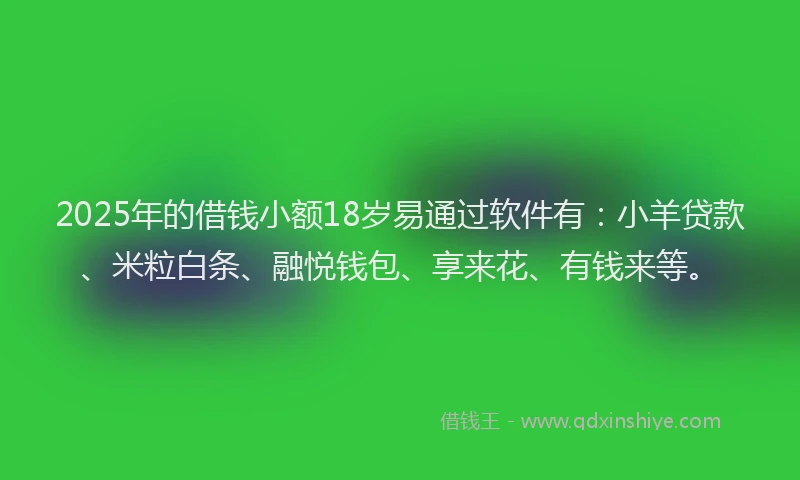 2025年的借钱小额18岁易通过软件有：小羊贷款、米粒白条、融悦钱包、享来花、有钱来等。