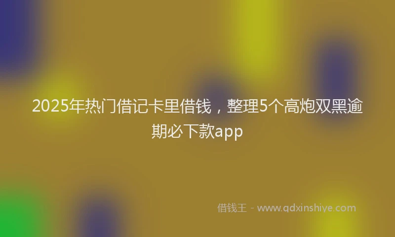 2025年热门借记卡里借钱，整理5个高炮双黑逾期必下款app