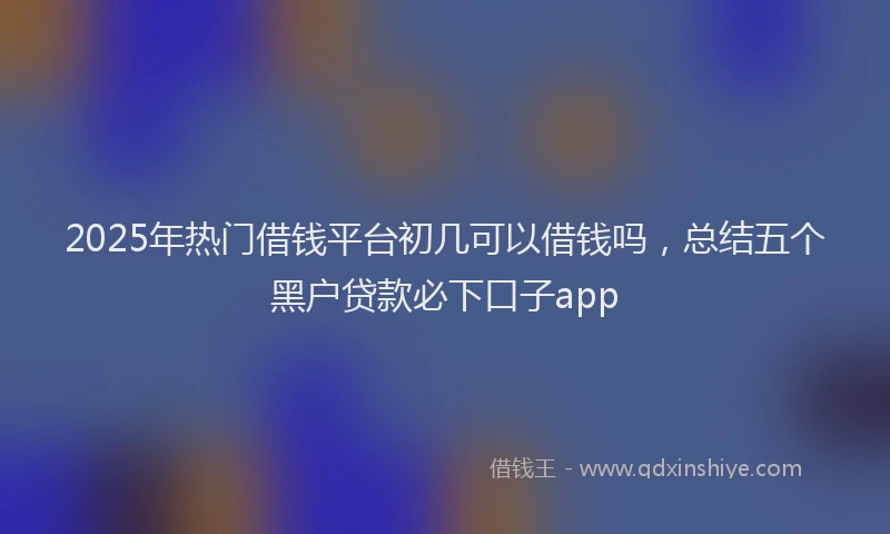 2025年热门借钱平台初几可以借钱吗，总结五个黑户贷款必下口子app