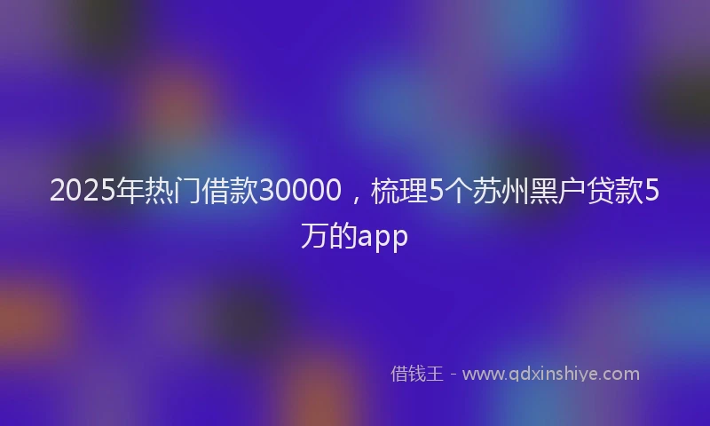 2025年热门借款30000，梳理5个苏州黑户贷款5万的app
