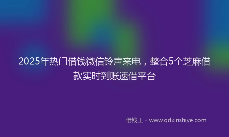 2025年热门借钱微信铃声来电，整合5个芝麻借款实时到账速借平台