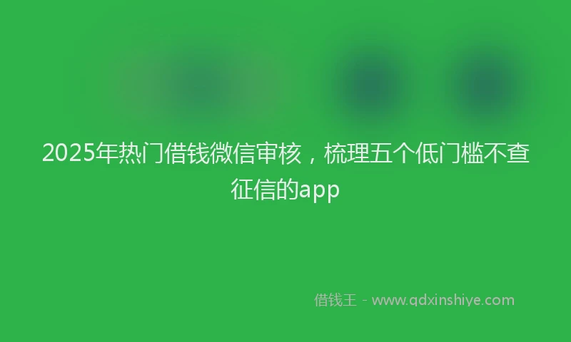 2025年热门借钱微信审核，梳理五个低门槛不查征信的app