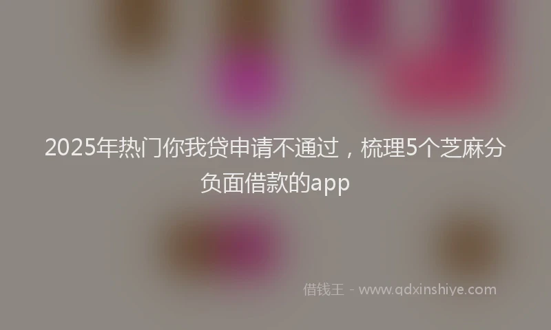2025年热门你我贷申请不通过，梳理5个芝麻分负面借款的app