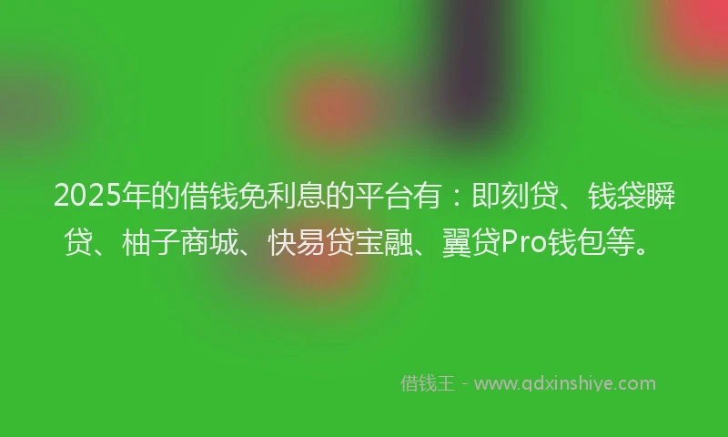 2025年的借钱免利息的平台有：即刻贷、钱袋瞬贷、柚子商城、快易贷宝融、翼贷Pro钱包等。