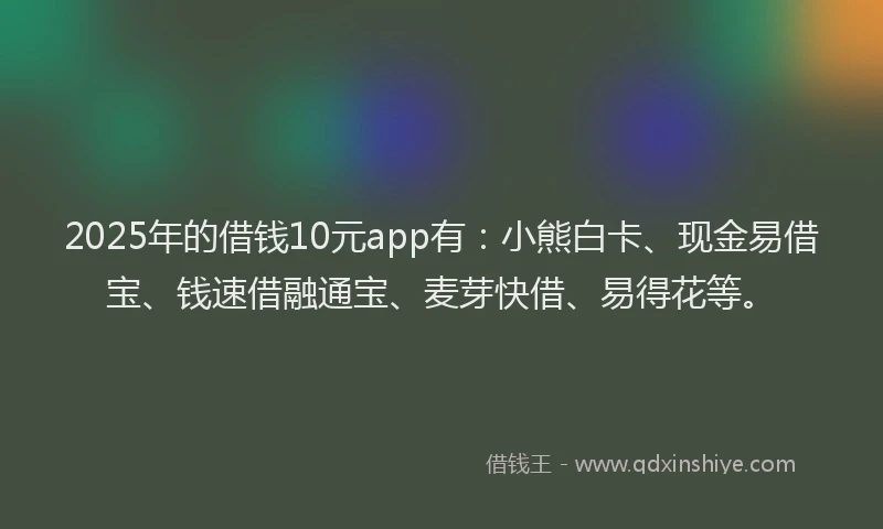 2025年的借钱10元app有：小熊白卡、现金易借宝、钱速借融通宝、麦芽快借、易得花等。