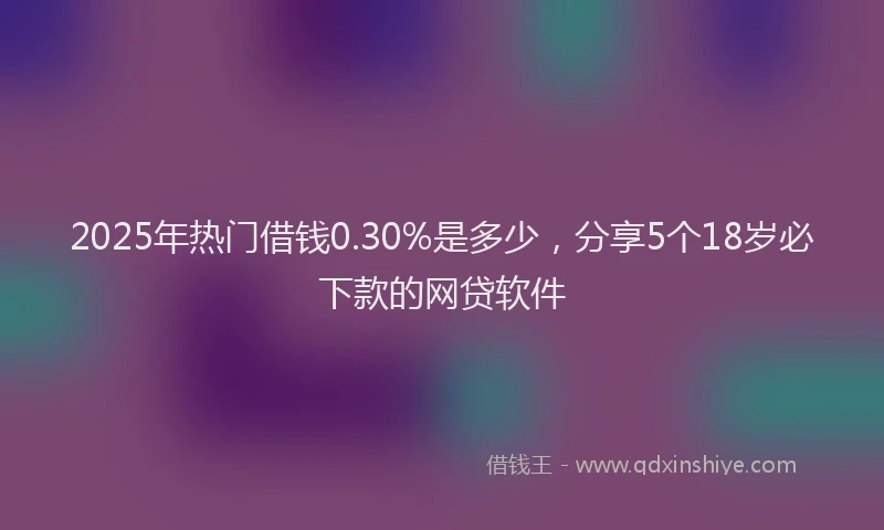 2025年热门借钱0.30%是多少，分享5个18岁必下款的网贷软件