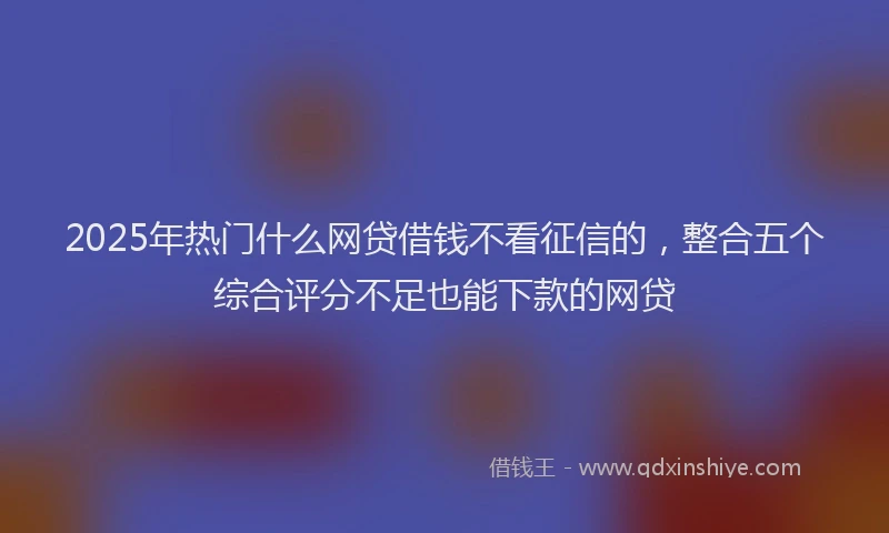2025年热门什么网贷借钱不看征信的，整合五个综合评分不足也能下款的网贷