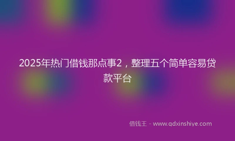 2025年热门借钱那点事2，整理五个简单容易贷款平台
