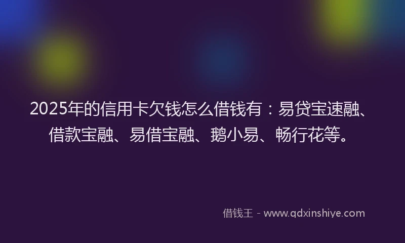 2025年的信用卡欠钱怎么借钱有：易贷宝速融、借款宝融、易借宝融、鹅小易、畅行花等。