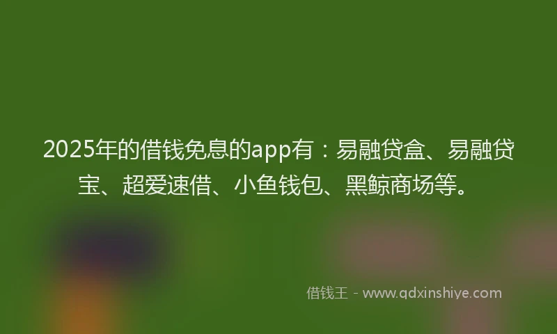 2025年的借钱免息的app有：易融贷盒、易融贷宝、超爱速借、小鱼钱包、黑鲸商场等。