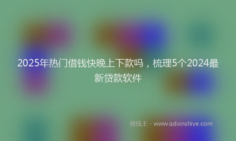 2025年热门借钱快晚上下款吗，梳理5个2024最新贷款软件